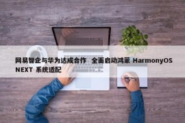 网易智企与华为达成合作 全面启动鸿蒙 HarmonyOS NEXT 系统适配 