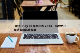  DTS Play-Fi 亮相CES 2024 将致力于推动家庭影院发展