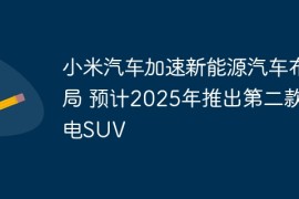 小米汽车加速新能源汽车布局 预计2025年推出第二款纯电SUV