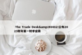  The Trade Desk&#8482;公布2023财年第一财季业绩 
