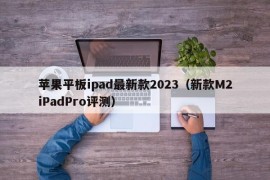苹果平板ipad最新款2023（新款M2iPadPro评测）