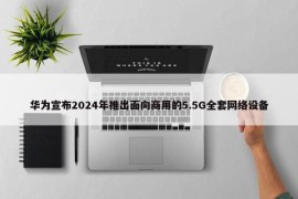 华为宣布2024年推出面向商用的5.5G全套网络设备