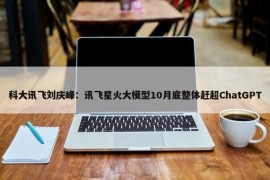 科大讯飞刘庆峰：讯飞星火大模型10月底整体赶超ChatGPT