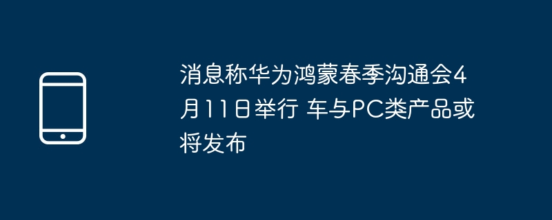 消息称华为鸿蒙春季沟通会4月11日举行 车与pc类产品或将发布