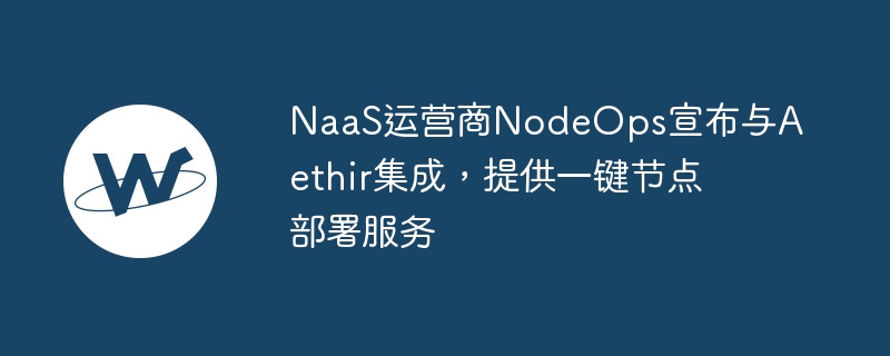 naas运营商nodeops宣布与aethir集成，提供一键节点部署服务