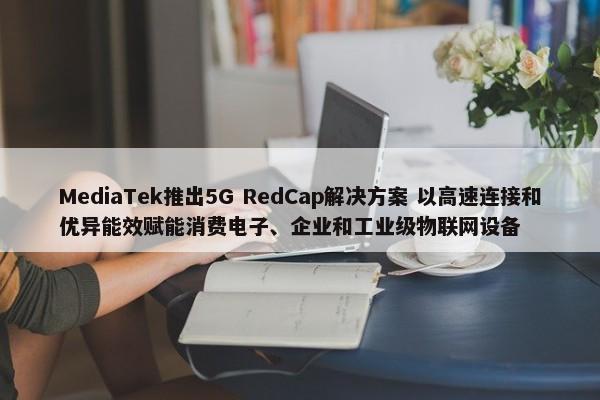 MediaTek推出5G RedCap解决方案 以高速连接和优异能效赋能消费电子、企业和工业级物联网设备