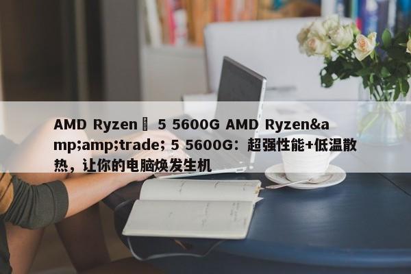 AMD Ryzen™ 5 5600G Ryzen&amp;trade; 5600G：超强性能+低温散热，让你的电脑焕发生机 -图1