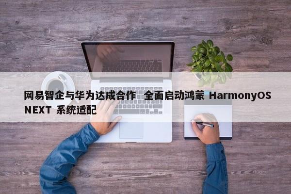  网易智企与华为达成合作 全面启动鸿蒙 HarmonyOS NEXT 系统适配 -图1