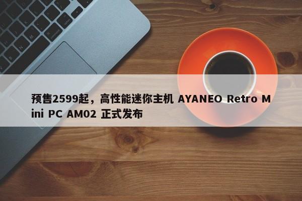 预售2599起，高性能迷你主机 AYANEO Retro Mini PC AM02 正式发布-图1
